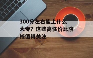 300分左右能上什么大专？这些高性价比院校值得关注