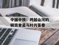 中国中铁：跨越山河的钢铁脊梁与时代答卷