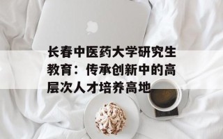 长春中医药大学研究生教育：传承创新中的高层次人才培养高地