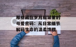 那些藏在岁月褶皱里的母爱密码：从日常细节解码生命的温柔馈赠