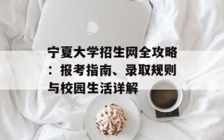 宁夏大学招生网全攻略：报考指南、录取规则与校园生活详解