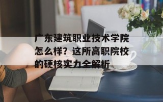 广东建筑职业技术学院怎么样？这所高职院校的硬核实力全解析