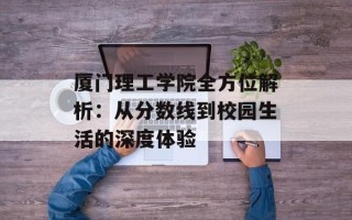 厦门理工学院全方位解析：从分数线到校园生活的深度体验