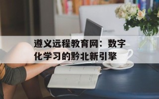 遵义远程教育网：数字化学习的黔北新引擎