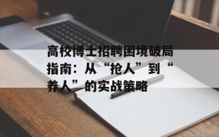 高校博士招聘困境破局指南：从“抢人”到“养人”的实战策略