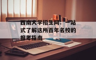 西南大学招生网：一站式了解这所百年名校的报考指南