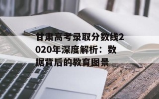 甘肃高考录取分数线2020年深度解析：数据背后的教育图景