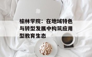 榆林学院：在地域特色与转型发展中构筑应用型教育生态