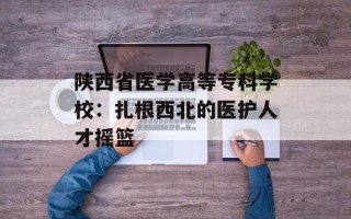 陕西省医学高等专科学校：扎根西北的医护人才摇篮
