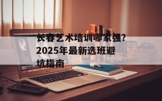 长春艺术培训哪家强？2025年最新选班避坑指南