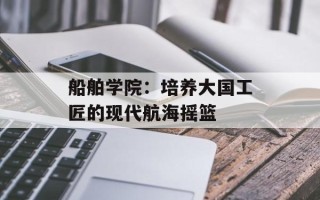 船舶学院：培养大国工匠的现代航海摇篮