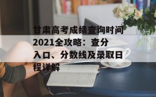 甘肃高考成绩查询时间2021全攻略：查分入口、分数线及录取日程详解