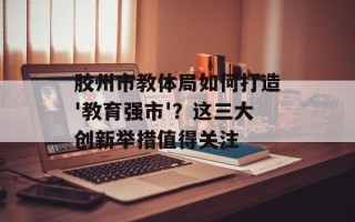 胶州市教体局如何打造'教育强市'？这三大创新举措值得关注