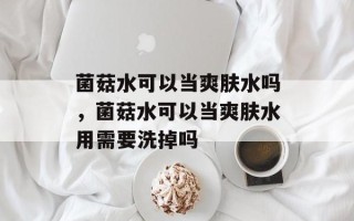 菌菇水可以当爽肤水吗，菌菇水可以当爽肤水用需要洗掉吗