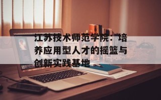 江苏技术师范学院：培养应用型人才的摇篮与创新实践基地