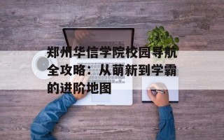 郑州华信学院校园导航全攻略：从萌新到学霸的进阶地图
