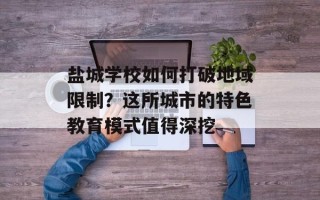 盐城学校如何打破地域限制？这所城市的特色教育模式值得深挖