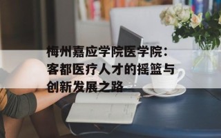 梅州嘉应学院医学院：客都医疗人才的摇篮与创新发展之路