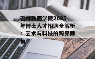 吉林动画学院2025年博士人才招聘全解析：艺术与科技的跨界舞台