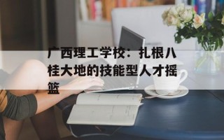广西理工学校：扎根八桂大地的技能型人才摇篮