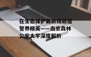 在生态保护最前线锻造警界精英——南京森林公安大学深度解析