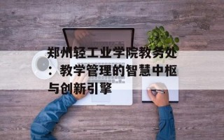 郑州轻工业学院教务处：教学管理的智慧中枢与创新引擎