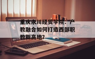 重庆永川经贸学院：产教融合如何打造西部职教新高地？