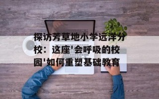 探访芳草地小学远洋分校：这座'会呼吸的校园'如何重塑基础教育