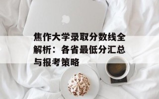 焦作大学录取分数线全解析：各省最低分汇总与报考策略