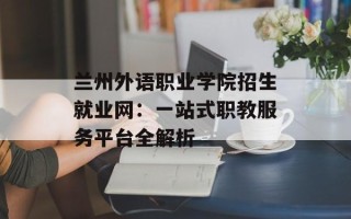兰州外语职业学院招生就业网：一站式职教服务平台全解析