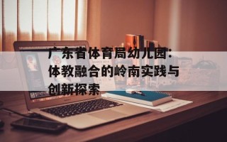 广东省体育局幼儿园：体教融合的岭南实践与创新探索