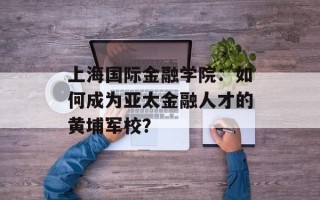上海国际金融学院：如何成为亚太金融人才的黄埔军校？
