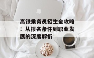 高铁乘务员招生全攻略：从报名条件到职业发展的深度解析