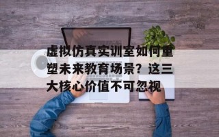 虚拟仿真实训室如何重塑未来教育场景？这三大核心价值不可忽视