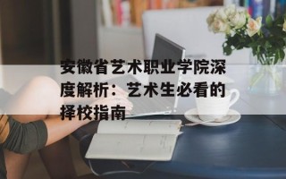安徽省艺术职业学院深度解析：艺术生必看的择校指南
