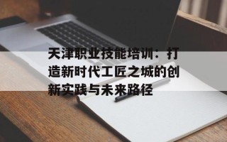 天津职业技能培训：打造新时代工匠之城的创新实践与未来路径