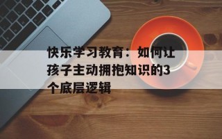 快乐学习教育：如何让孩子主动拥抱知识的3个底层逻辑