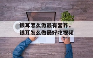银耳怎么做最有营养，银耳怎么做最好吃视频