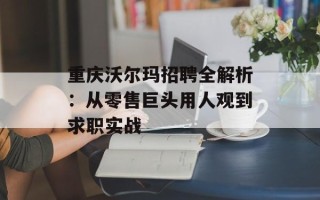 重庆沃尔玛招聘全解析：从零售巨头用人观到求职实战