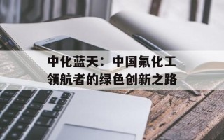 中化蓝天：中国氟化工领航者的绿色创新之路
