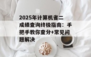2025年计算机省二成绩查询终极指南：手把手教你查分+常见问题解决