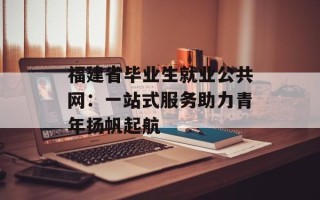 福建省毕业生就业公共网：一站式服务助力青年扬帆起航