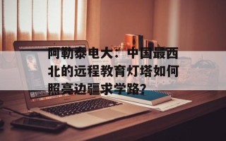 阿勒泰电大：中国最西北的远程教育灯塔如何照亮边疆求学路？