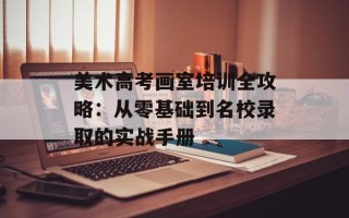 美术高考画室培训全攻略：从零基础到名校录取的实战手册