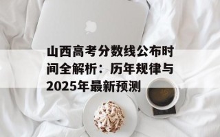 山西高考分数线公布时间全解析：历年规律与2025年最新预测