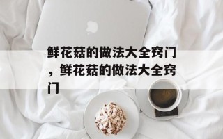 鲜花菇的做法大全窍门，鲜花菇的做法大全窍门