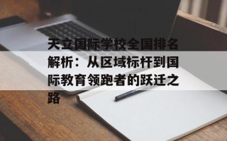 天立国际学校全国排名解析：从区域标杆到国际教育领跑者的跃迁之路