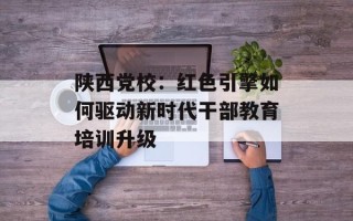 陕西党校：红色引擎如何驱动新时代干部教育培训升级