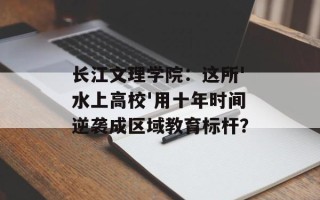 长江文理学院：这所'水上高校'用十年时间逆袭成区域教育标杆？