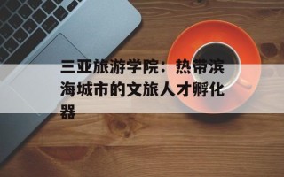 三亚旅游学院：热带滨海城市的文旅人才孵化器